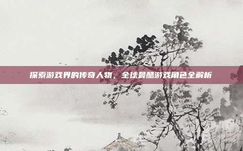 探索游戏界的传奇人物,全球最酷游戏角色全解析