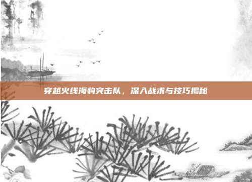 穿越火线海豹突击队，深入战术与技巧揭秘