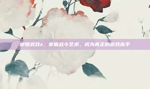 御姐武戏z，掌握战斗艺术，成为真正的游戏高手