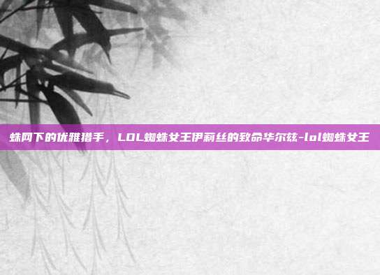 蛛网下的优雅猎手,LOL蜘蛛女王伊莉丝的致命华尔兹-lol蜘蛛女王
