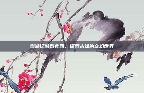 猫游记游戏官网,探索未知的奇幻世界