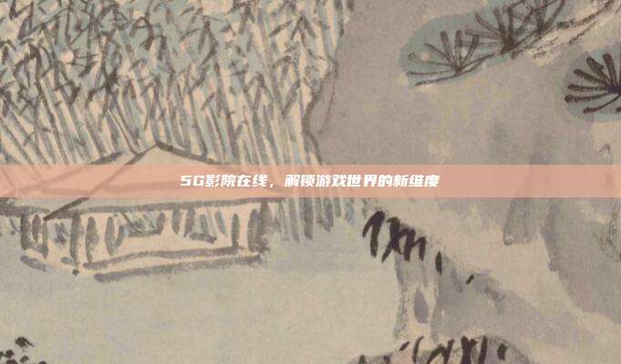 5G影院在线,解锁游戏世界的新维度