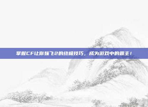 掌握CF让你妹飞2的终极技巧,成为游戏中的霸主!