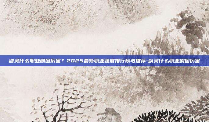 剑灵什么职业刷图厉害?2025最新职业强度排行榜与推荐-剑灵什么职业刷图厉害