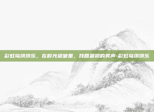 彩虹岛琪琪乐，在时光褶皱里，找回最初的笑声-彩虹岛琪琪乐