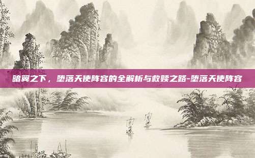 暗翼之下,堕落天使阵容的全解析与救赎之路-堕落天使阵容