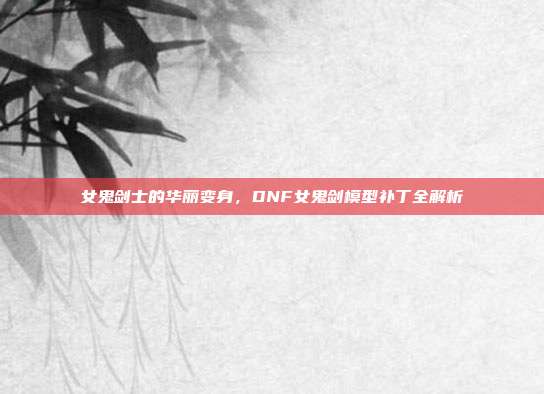 女鬼剑士的华丽变身,DNF女鬼剑模型补丁全解析
