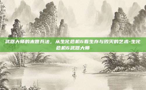 武器大师的末世兵法,从生化危机6看生存与毁灭的艺术-生化危机6武器大师