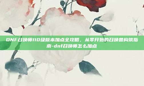 DNF召唤师110级版本加点全攻略，从零开始的召唤兽构筑指南-dnf召唤师怎么加点