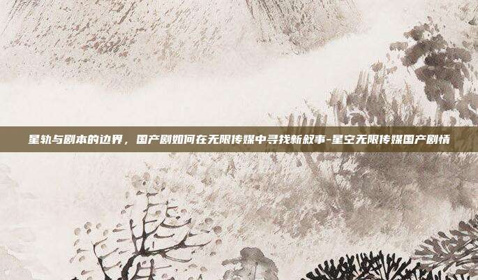 星轨与剧本的边界，国产剧如何在无限传媒中寻找新叙事-星空无限传媒国产剧情