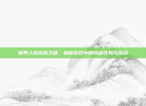 机甲人未完成之谜,揭秘游戏中的隐藏任务与挑战