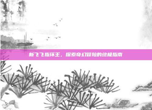 新飞飞指环王,探索奇幻冒险的终极指南