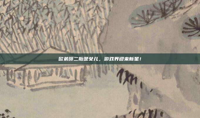 欧弟曝二胎是女儿,游戏界迎来新星!