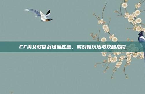 CF美女教官战场训练营，游戏新玩法与攻略指南