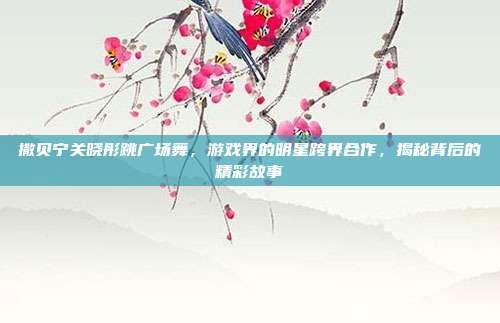 撒贝宁关晓彤跳广场舞，游戏界的明星跨界合作，揭秘背后的精彩故事