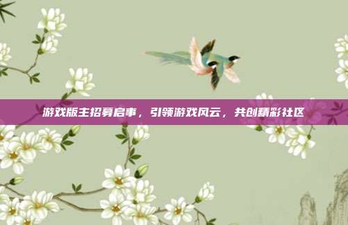游戏版主招募启事,引领游戏风云,共创精彩社区