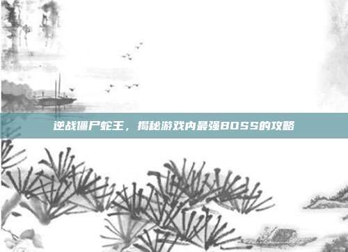 逆战僵尸蛇王,揭秘游戏内最强BOSS的攻略