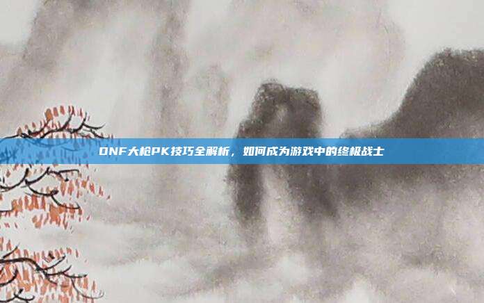 DNF大枪PK技巧全解析,如何成为游戏中的终极战士