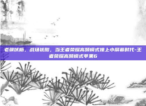 老骥伏枥，战场犹酣，当王者荣耀高频模式撞上小屏幕时代-王者荣耀高频模式苹果6