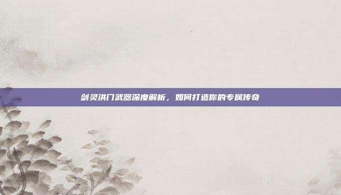 剑灵洪门武器深度解析,如何打造你的专属传奇