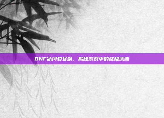 DNF冰河裂谷剑,揭秘游戏中的终极武器