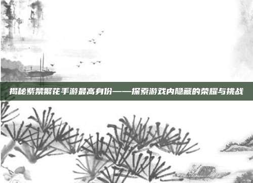 揭秘紫禁繁花手游最高身份——探索游戏内隐藏的荣耀与挑战