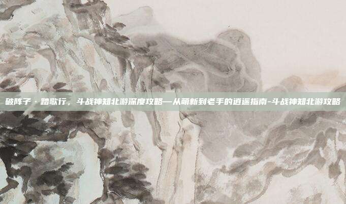 破阵子·踏歌行,斗战神知北游深度攻略—从萌新到老手的逍遥指南-斗战神知北游攻略