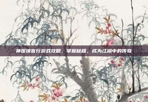 神医侠客行游戏攻略，掌握秘籍，成为江湖中的传奇