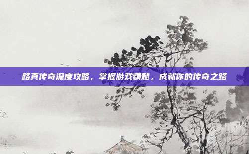 路真传奇深度攻略，掌握游戏精髓，成就你的传奇之路