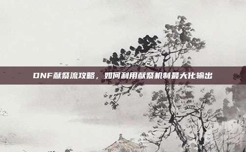 DNF献祭流攻略，如何利用献祭机制最大化输出