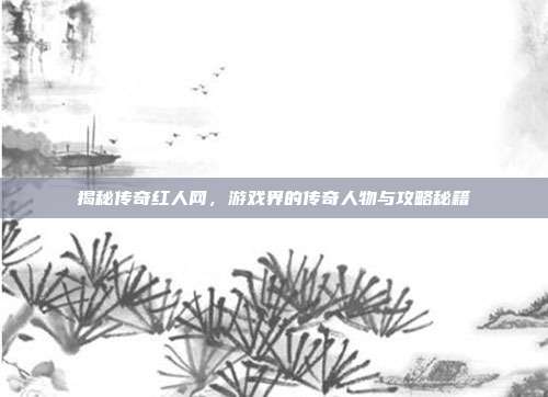 揭秘传奇红人网，游戏界的传奇人物与攻略秘籍