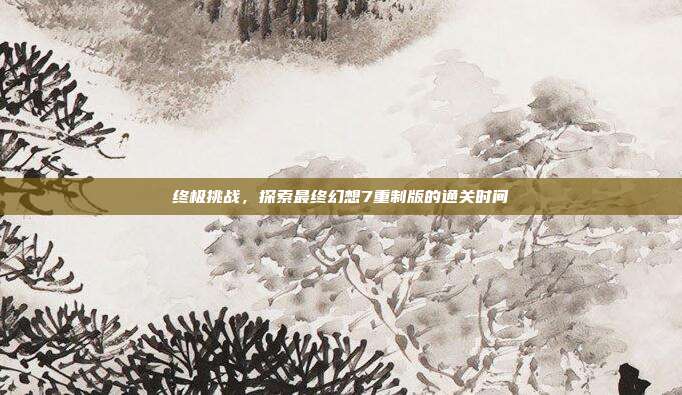 终极挑战，探索最终幻想7重制版的通关时间