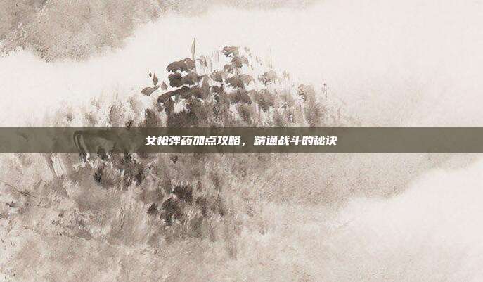 女枪弹药加点攻略,精通战斗的秘诀