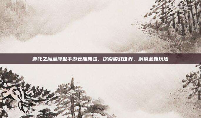 哪吒之魔童降世手游云播体验，探索游戏世界，解锁全新玩法