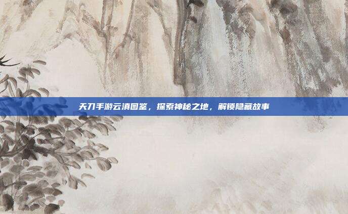 天刀手游云滇图鉴，探索神秘之地，解锁隐藏故事