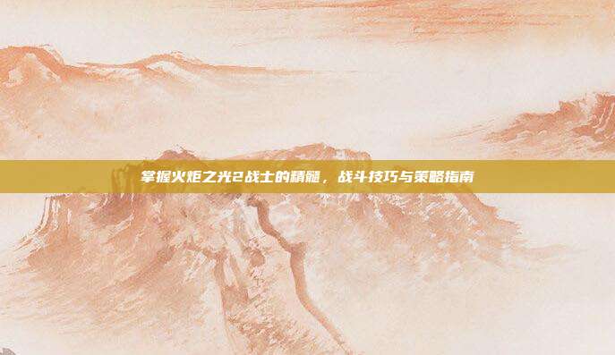 掌握火炬之光2战士的精髓,战斗技巧与策略指南