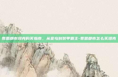 罪恶都市坦克购买指南,从菜鸟到装甲霸主-罪恶都市怎么买坦克