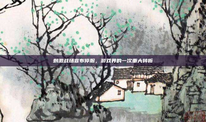 刺激战场宣布停服,游戏界的一次重大转折