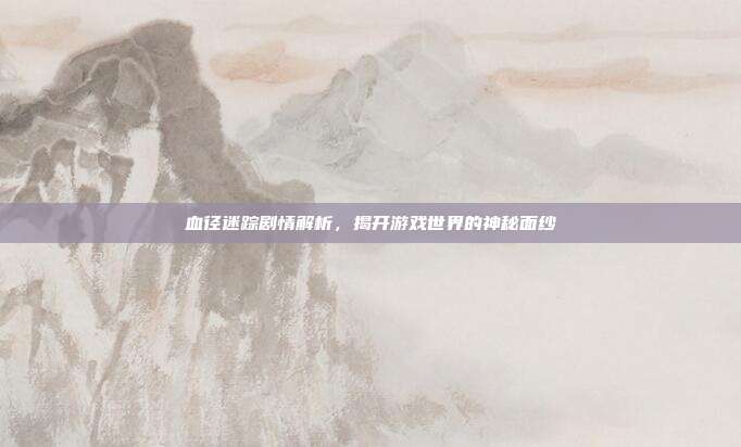 血径迷踪剧情解析,揭开游戏世界的神秘面纱