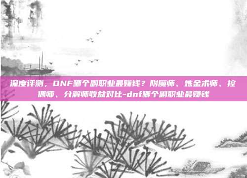 深度评测,DNF哪个副职业最赚钱?附魔师、炼金术师、控偶师、分解师收益对比-dnf哪个副职业最赚钱
