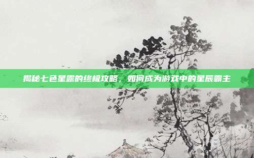 揭秘七色星露的终极攻略,如何成为游戏中的星辰霸主