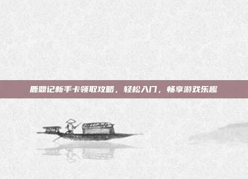 鹿鼎记新手卡领取攻略,轻松入门,畅享游戏乐趣