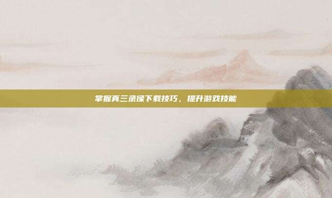掌握真三录像下载技巧,提升游戏技能