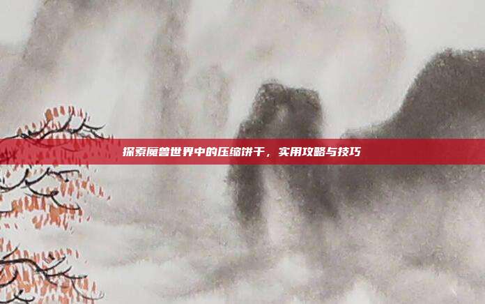 探索魔兽世界中的压缩饼干,实用攻略与技巧