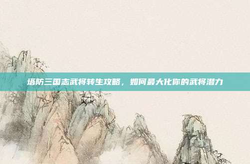 塔防三国志武将转生攻略,如何最大化你的武将潜力