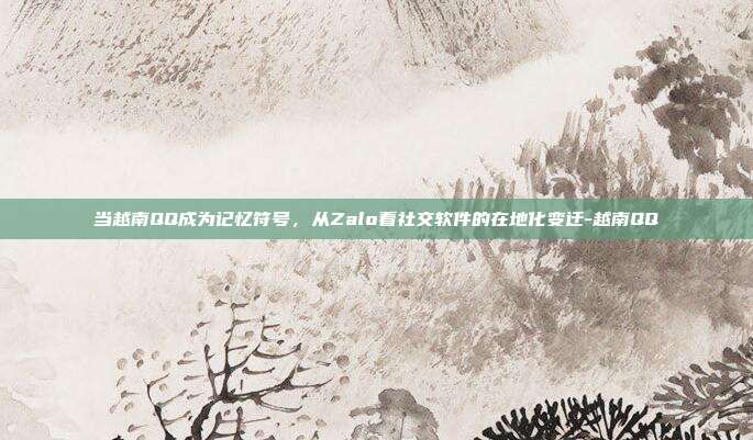 当越南QQ成为记忆符号,从Zalo看社交软件的在地化变迁-越南QQ