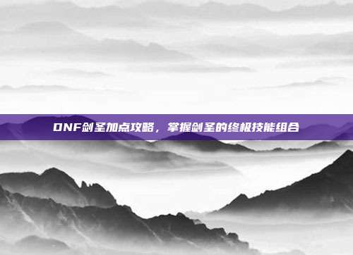 DNF剑圣加点攻略,掌握剑圣的终极技能组合
