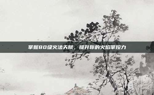 掌握80级火法天赋,提升你的火焰掌控力