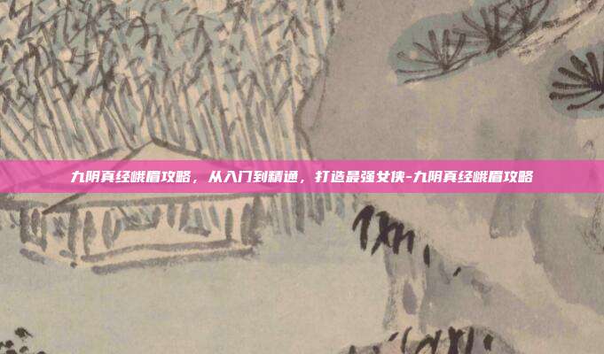 九阴真经峨眉攻略,从入门到精通,打造最强女侠-九阴真经峨眉攻略