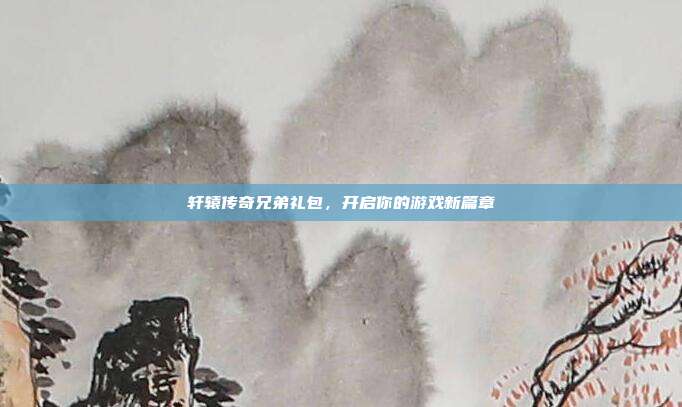 轩辕传奇兄弟礼包，开启你的游戏新篇章